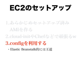 EC2のセットアップ
1.あらかじめセットアップ済み
AMIを作る
2.cloud-initやChefなどで頑張るw
3.conﬁgを利用する
• Elastic Beanstalk的には王道
 
