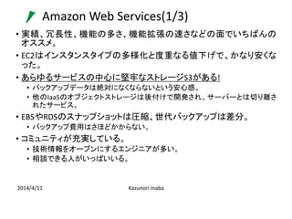 Amazon Web Services(1/3)
2014/4/11 Kazunori Inaba
• 実績、冗長性、機能の多さ、機能拡張の速さなどの面でいちばんの
オススメ。
• EC2はインスタンスタイプの多様化と度重なる値下げで、かなり安...