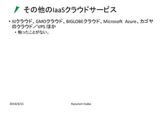 その他のIaaSクラウドサービス
2014/4/11 Kazunori Inaba
• IIJクラウド、GMOクラウド、BIGLOBEクラウド、Microsoft Azure、カゴヤ
のクラウド／VPS ほか
• 触ったことがない。
 