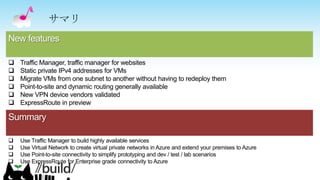 Summary
 Use Traffic Manager to build highly available services
 Use Virtual Network to create virtual private networks in Azure and extend your premises to Azure
 Use Point-to-site connectivity to simplify prototyping and dev / test / lab scenarios
 Use ExpressRoute for Enterprise grade connectivity to Azure
New features
 Traffic Manager, traffic manager for websites
 Static private IPv4 addresses for VMs
 Migrate VMs from one subnet to another without having to redeploy them
 Point-to-site and dynamic routing generally available
 New VPN device vendors validated
 ExpressRoute in preview
サマリ
 