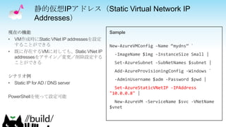 静的仮想IPアドレス（Static Virtual Network IP
Addresses）
New-AzureVMConfig -Name “mydns” `
-ImageName $img -InstanceSize Small |
Set-AzureSubnet -SubNetNames $subnet |
Add-AzureProvisioningConfig -Windows `
-AdminUsername $adm -Password $pwd |
Set-AzureStaticVNetIP -IPAddress
"10.0.0.8" |
New-AzureVM -ServiceName $svc -VNetName
$vnet
 