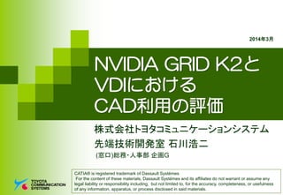 NVIDIA GRID K2と
VDIにおける
CAD利用の評価
株式会社トヨタコミュニケーションシステム
先端技術開発室 石川浩二
(窓口)総務・人事部 企画G
CATIA® is registered trademark of Dassault Systémes
For the content of these materials, Dassault Systémes and its affiliates do not warrant or assume any
legal liability or responsibility including, but not limited to, for the accuracy, completeness, or usefulness
of any information, apparatus, or process disclosed in said materials.
2014年3月
 