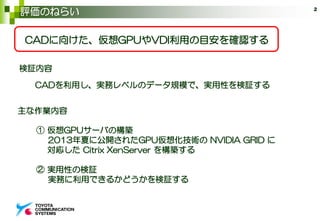 評価のねらい 2
CADに向けた、仮想GPUやVDI利用の目安を確認する
CADを利用し、実務レベルのデータ規模で、実用性を検証する
主な作業内容
① 仮想GPUサーバの構築
2013年夏に公開されたGPU仮想化技術の NVIDIA GRID に
対応した Citrix XenServer を構築する
② 実用性の検証
実務に利用できるかどうかを検証する
検証内容
 