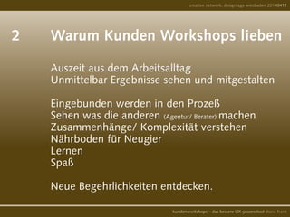 2		 Warum Kunden Workshops lieben	
	
				 Auszeit aus dem Arbeitsalltag
				 Unmittelbar Ergebnisse sehen und mitgestalten
				
				 Eingebunden werden in den Prozeß
				 Sehen was die anderen (Agentur/ Berater) machen
				 Zusammenhänge/ Komplexität verstehen
				 Nährboden für Neugier
	 			 Lernen
				 Spaß
				
				 Neue Begehrlichkeiten entdecken.
creative network, designtage wiesbaden 20140411
kundenworkshops – das bessere UX-prozesstool diana frank
 