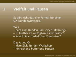 3		 Vielfalt und Pausen		
			 	 Es gibt nicht das eine Format für einen
				 UX-Kundenworkshop.
				
				 Was
				 – paßt zum Kunden und seiner Erfahrung?
				 – ist leistbar im verfügbaren Zeitfenster?
				 – liefert die erforderlichen Ergebnisse?
				
				 Das A und O
				 – klare Ziele für den Workshop
				 – hinreichend Puffer und Pausen
creative network, designtage wiesbaden 20140411
kundenworkshops – das bessere UX-prozesstool diana frank
 