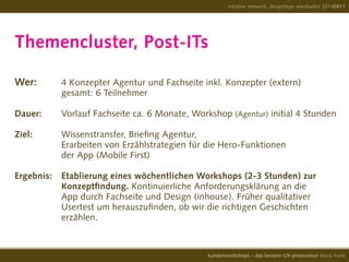 Themencluster, Post-ITs
Wer: 	 4 Konzepter Agentur und Fachseite inkl. Konzepter (extern)
				 gesamt: 6 Teilnehmer
Dauer:	 Vorlauf Fachseite ca. 6 Monate, Workshop (Agentur) initial 4 Stunden
				
Ziel: 		 Wissenstransfer, Briefing Agentur,
				 Erarbeiten von Erzählstrategien für die Hero-Funktionen
				 der App (Mobile First)
Ergebnis:	 Etablierung eines wöchentlichen Workshops (2-3 Stunden) zur
				 Konzeptfindung. Kontinuierliche Anforderungsklärung an die
				 App durch Fachseite und Design (inhouse). Früher qualitativer
				 Usertest um herauszufinden, ob wir die richtigen Geschichten
				 erzählen.
creative network, designtage wiesbaden 20140411
kundenworkshops – das bessere UX-prozesstool diana frank
 