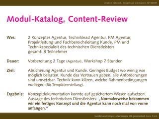Modul-Katalog, Content-Review
Wer: 		 2 Konzepter Agentur, Techniklead Agentur, PM Agentur,
				 Projektleitung und Fachbereichsleitung Kunde, PM und
				 Technikspezialisit des technischen Dienstleisters
				 gesamt: 8 Teilnehmer
Dauer:	 Vorbereitung 2 Tage (Agentur), Workshop 7 Stunden
				
Ziel: 		 Absicherung Agentur und Kunde. Geringes Budget wo wenig wie
				 möglich belasten. Kunde das Vertrauen geben, alle Anforderungen
				 sind umsetzbar. Technik kann klären, welche Rahmenbedingungen
				 vorliegen (für Templateerstellung).
Ergebnis:	 Konzeptdokumentation konnte auf gesichertem Wissen aufsetzen.
				 Aussage des technischen Dienstleisters: „Normalerweise bekommen
				 wir ein fertiges Konzept und die Agentur kann noch mal von vorne
				 anfangen.“ 	
creative network, designtage wiesbaden 20140411
kundenworkshops – das bessere UX-prozesstool diana frank
 