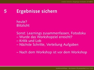 5		 Ergebnisse sichern		
			 	heute?
				 Blitzlicht
				 Sonst: Learnings zusammenfassen, Fotodoku
				 – Wurde das Workshopziel erreicht?
				 – Kritik und Lob
				 – Nächste Schritte, Verteilung Aufgaben
				 – Nach dem Workshop ist vor dem Workshop
creative network, designtage wiesbaden 20140411
kundenworkshops – das bessere UX-prozesstool diana frank
 