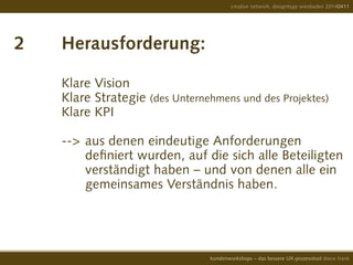 2		 Herausforderung:
		Klare Vision
		Klare Strategie (des Unternehmens und des Projektes) 		
		Klare KPI
		 --> 	aus denen eindeutige Anforderungen
			 definiert wurden, auf die sich alle Beteiligten
			 verständigt haben – und von denen alle ein
			gemeinsames Verständnis haben.
creative network, designtage wiesbaden 20140411
kundenworkshops – das bessere UX-prozesstool diana frank
 