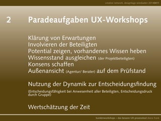 2		 Paradeaufgaben UX-Workshops	
	
				 Klärung von Erwartungen
				 Involvieren der Beteiligten
				 Potential zeigen, vorhandenes Wissen heben
				 Wissensstand ausgleichen (der Projektbeteiligten)
				 Konsens schaffen
				 Außenansicht (Agentur/ Berater) auf dem Prüfstand
				
				 Nutzung der Dynamik zur Entscheidungsfindung 	
				 (Entscheidungsfähigkeit bei Anwesenheit aller Beteiligten, Entscheidungsdruck
				 durch Gruppe)
				 Wertschätzung der Zeit			
creative network, designtage wiesbaden 20140411
kundenworkshops – das bessere UX-prozesstool diana frank
 
