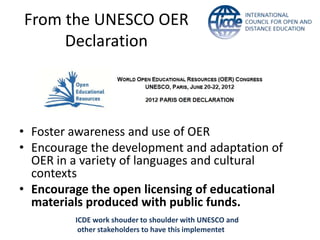 From the UNESCO OER
Declaration
• Foster awareness and use of OER
• Encourage the development and adaptation of
OER in a variety of languages and cultural
contexts
• Encourage the open licensing of educational
materials produced with public funds.
ICDE work shouder to shoulder with UNESCO and
other stakeholders to have this implementet
 