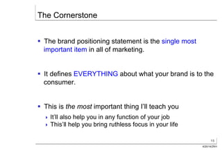 15
4/20/14/ZKH
The Cornerstone
§  The brand positioning statement is the single most
important item in all of marketing.
§  It defines EVERYTHING about what your brand is to the
consumer.
§  This is the most important thing I’ll teach you
! It’ll also help you in any function of your job
! This’ll help you bring ruthless focus in your life
 