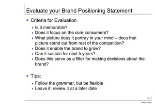 19
4/20/14/ZKH
Evaluate your Brand Positioning Statement
§  Criteria for Evaluation
! Is it memorable?
! Does it focus on the core consumers?
! What picture does it portray in your mind – does that
picture stand out from rest of the competition?
! Does it enable the brand to grow?
! Can it sustain for next 5 years?
! Does this serve as a filter for making decisions about the
brand?
§  Tips:
! Follow the grammar, but be flexible
! Leave it, review it at a later date
 