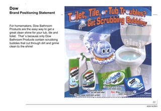 22
4/20/14/ZKH
Dow
Brand Positioning Statement
For homemakers, Dow Bathroom
Products are the easy way to get a
great clean shine for your tub, tile and
toilet. That’s because only Dow
Bathroom Products contain scrubbing
bubbles that cut through dirt and grime
clean to the shine!
 