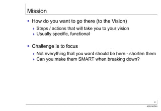 4
4/20/14/ZKH
Mission
§  How do you want to go there (to the Vision)
! Steps / actions that will take you to your vision
! Usually specific, functional
§  Challenge is to focus
! Not everything that you want should be here - shorten them
! Can you make them SMART when breaking down?
 