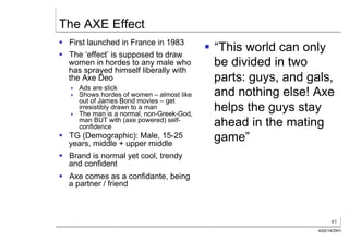 41
4/20/14/ZKH
The AXE Effect
§  First launched in France in 1983
§  The ‘effect’ is supposed to draw
women in hordes to any male who
has sprayed himself liberally with
the Axe Deo
!  Ads are slick
!  Shows hordes of women – almost like
out of James Bond movies – get
irresistibly drawn to a man
!  The man is a normal, non-Greek-God,
man BUT with (axe powered) self-
confidence
§  TG (Demographic): Male, 15-25
years, middle + upper middle
§  Brand is normal yet cool, trendy
and confident
§  Axe comes as a confidante, being
a partner / friend
§  “This world can only
be divided in two
parts: guys, and gals,
and nothing else! Axe
helps the guys stay
ahead in the mating
game”
 
