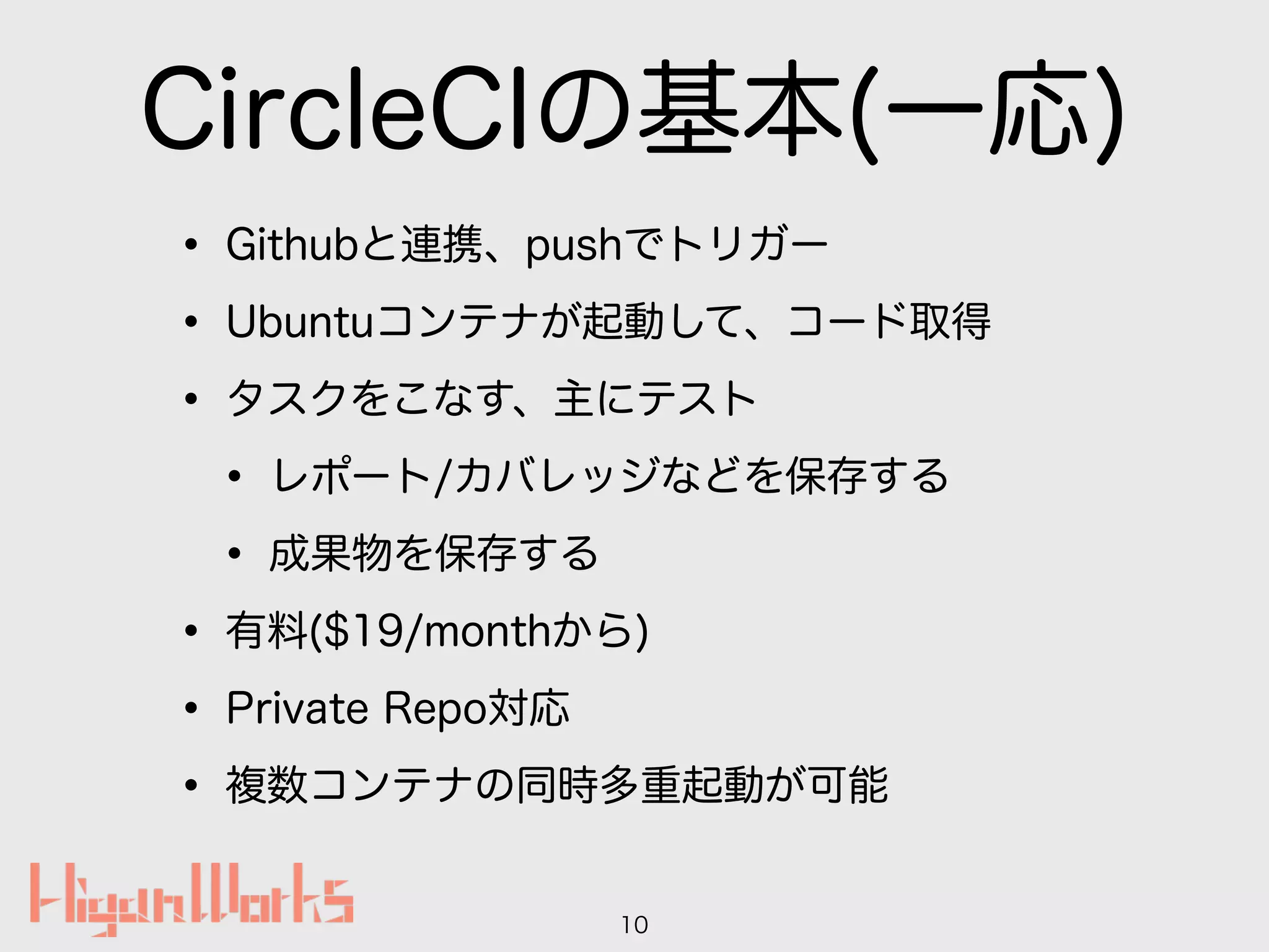 CircleCIの基本(一応)
• Githubと連携、pushでトリガー
• Ubuntuコンテナが起動して、コード取得
• タスクをこなす、主にテスト
• レポート/カバレッジなどを保存する
• 成果物を保存する
• 有料($19/monthから)
• Private Repo対応
• 複数コンテナの同時多重起動が可能
10
 