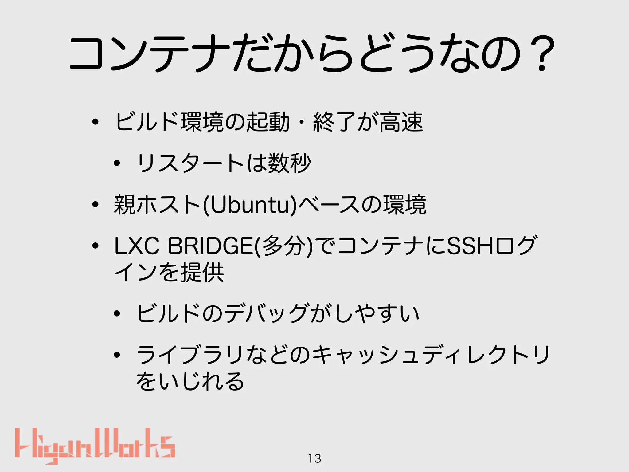 コンテナだからどうなの？
• ビルド環境の起動・終了が高速
• リスタートは数秒
• 親ホスト(Ubuntu)ベースの環境
• LXC BRIDGE(多分)でコンテナにSSHログ
インを提供
• ビルドのデバッグがしやすい
• ライブラリなどのキャッシュディレクトリ
をいじれる
13
 