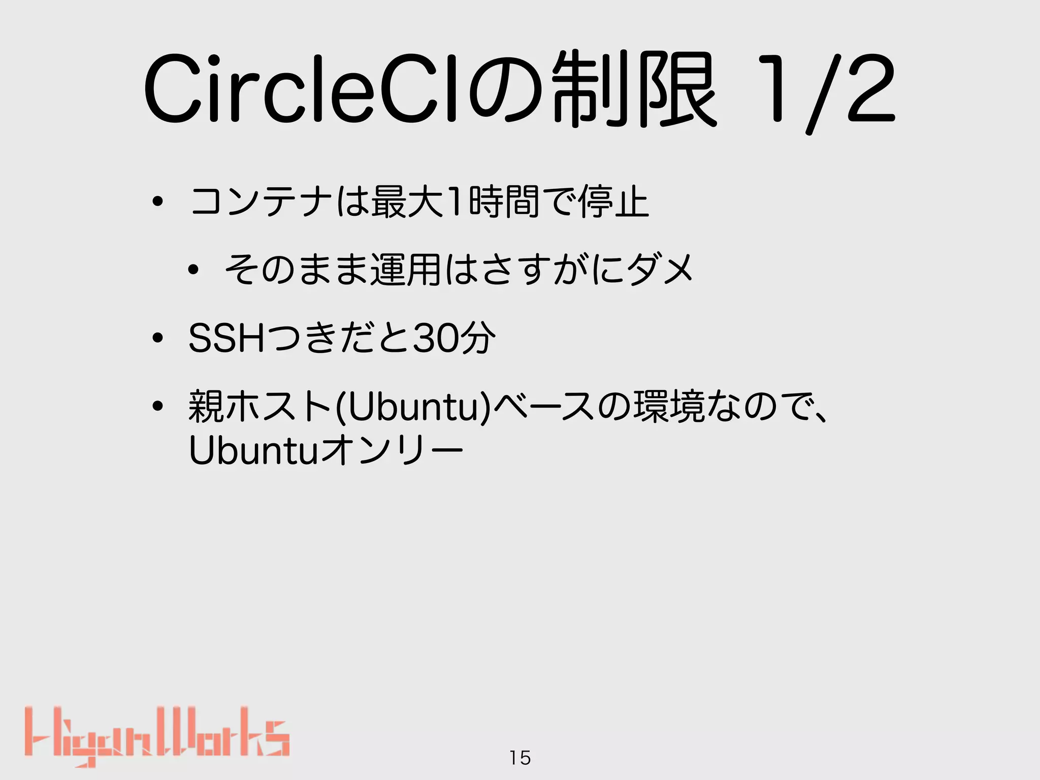 CircleCIの制限 1/2
• コンテナは最大1時間で停止
• そのまま運用はさすがにダメ
• SSHつきだと30分
• 親ホスト(Ubuntu)ベースの環境なので、
Ubuntuオンリー
15
 