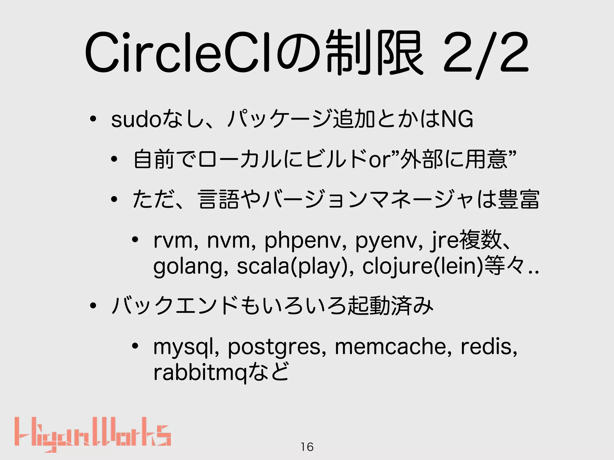 CircleCIの制限 2/2
• sudoなし、パッケージ追加とかはNG
• 自前でローカルにビルドor 外部に用意
• ただ、言語やバージョンマネージャは豊富
• rvm, nvm, phpenv, pyenv, jre複数、 
golang, scala(play), clojure(lein)等々..
• バックエンドもいろいろ起動済み
• mysql, postgres, memcache, redis, 
rabbitmqなど
16
 
