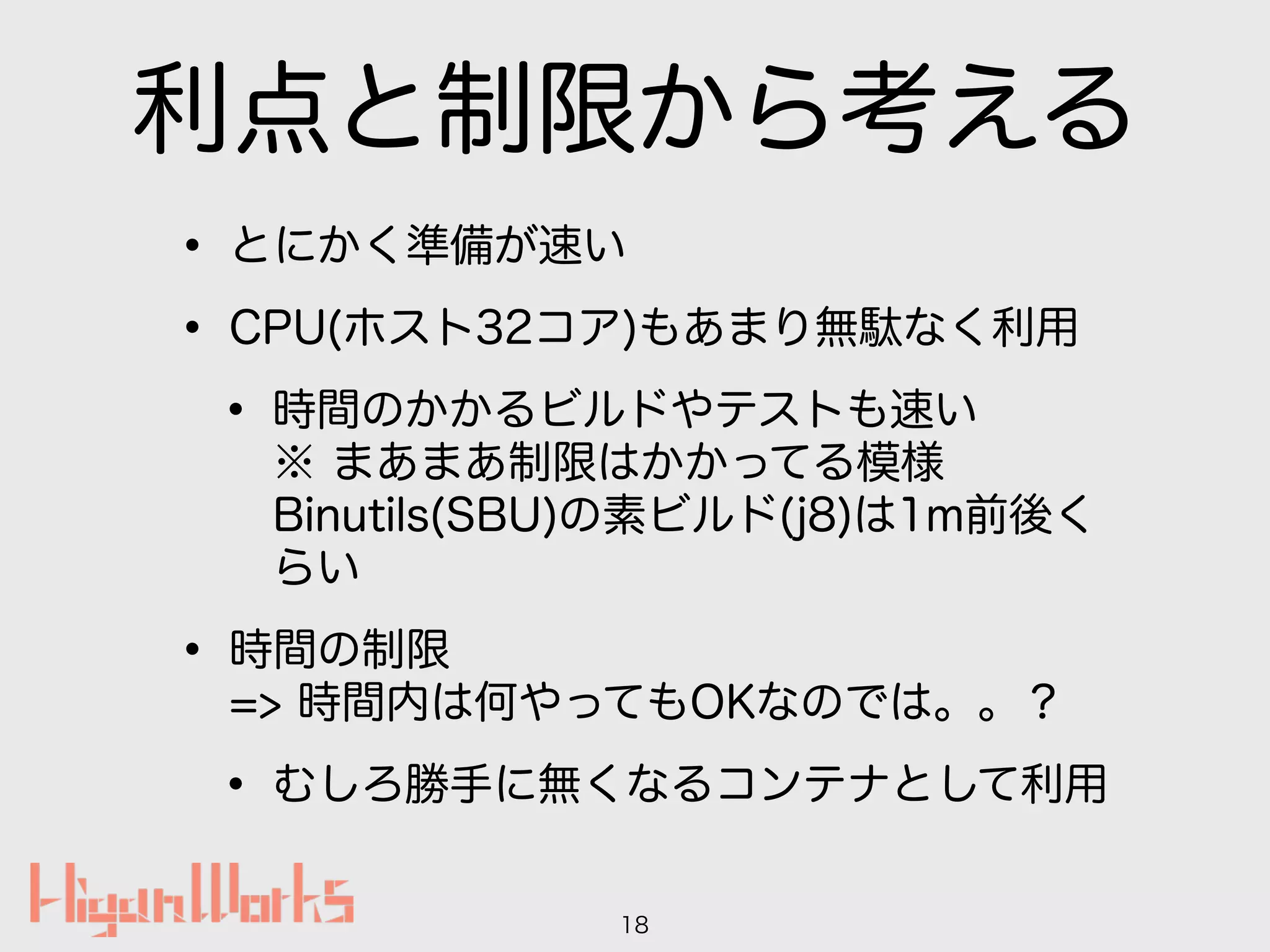利点と制限から考える
• とにかく準備が速い
• CPU(ホスト32コア)もあまり無駄なく利用
• 時間のかかるビルドやテストも速い 
※ まあまあ制限はかかってる模様 
Binutils(SBU)の素ビルド(j8)は1m前後く
らい
• 時間の制限 
=> 時間内は何やってもOKなのでは。。？
• むしろ勝手に無くなるコンテナとして利用
18
 