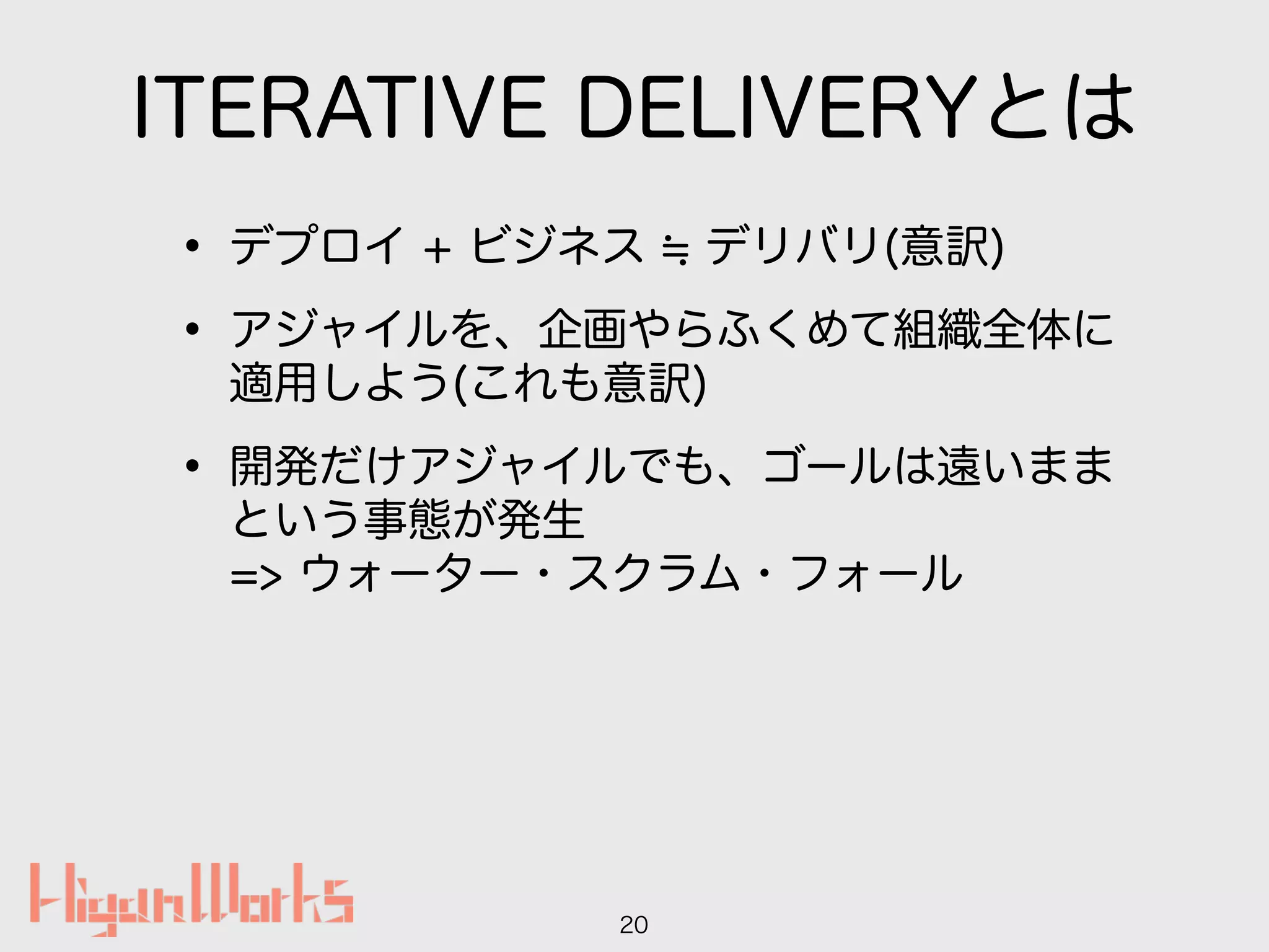 ITERATIVE DELIVERYとは
• デプロイ + ビジネス デリバリ(意訳)
• アジャイルを、企画やらふくめて組織全体に
適用しよう(これも意訳)
• 開発だけアジャイルでも、ゴールは遠いまま
という事態が発生 
=> ウォーター・スクラム・フォール
20
 