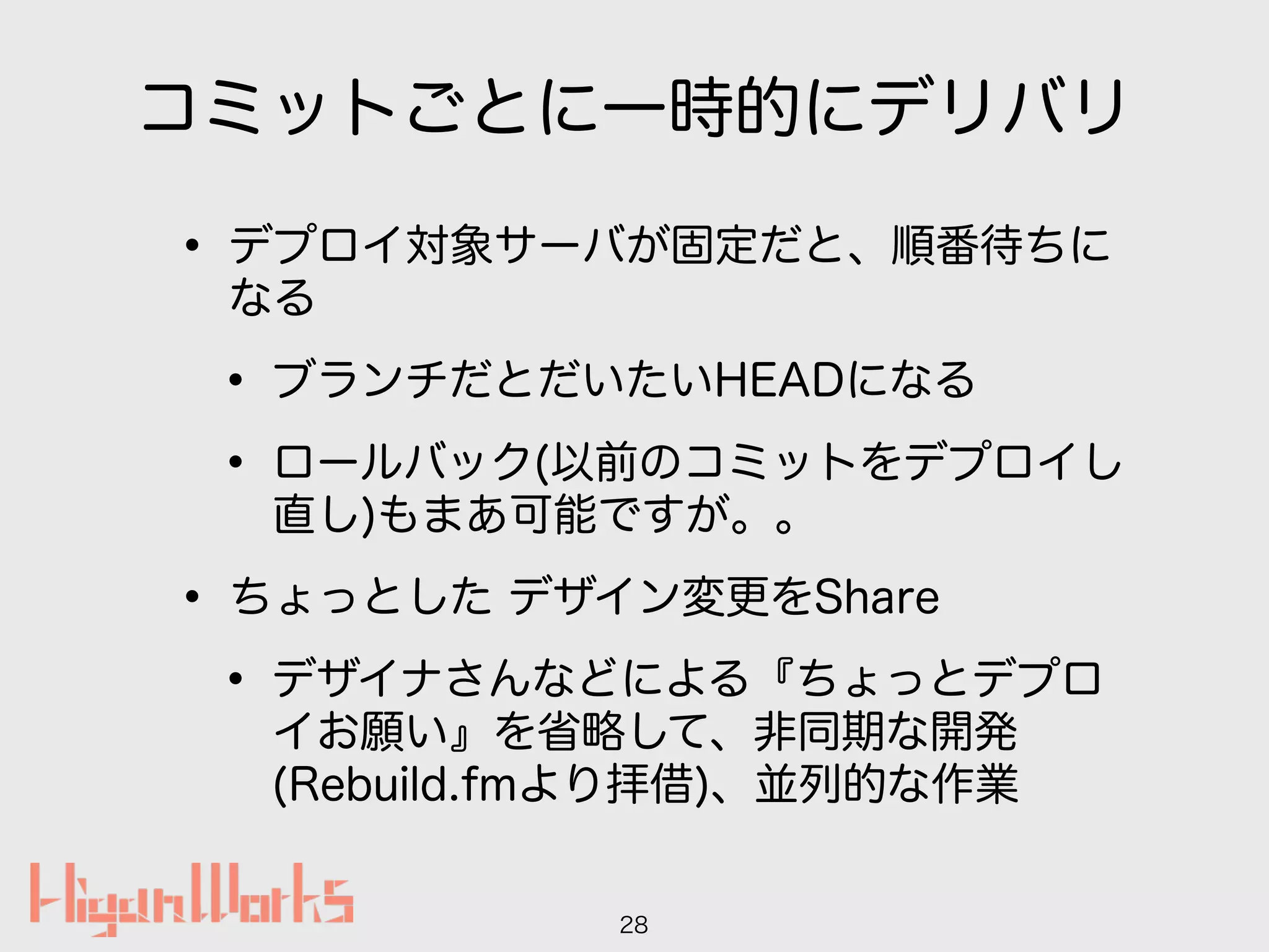 コミットごとに一時的にデリバリ
• デプロイ対象サーバが固定だと、順番待ちに
なる
• ブランチだとだいたいHEADになる
• ロールバック(以前のコミットをデプロイし
直し)もまあ可能ですが。。
• ちょっとした デザイン変更をShare
• デザイナさんなどによる『ちょっとデプロ
イお願い』を省略して、非同期な開発
(Rebuild.fmより拝借)、並列的な作業
28
 