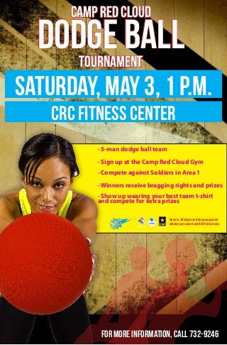 CAMP RED CLOUD
DODGE BALLTOURNAMENT
Saturday, May 3, 1 p.m.
crc fitness center
- 5-man dodge ball team
- Sign up at the Camp Red Cloud Gym
- Compete against Soldiers in Area 1
- Winners receive bragging rights and prizes
- Show up wearing your best team t-shirt
and compete for extra prizes
Open to all Single and Unaccompanied
military personnel and KATUSA in Korea
For more information, call 732-9246
 