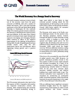 Page 1 of 2
Economic Commentary
QNB Economics
economics@qnb.com.qa
April 12, 2014
-8
-6
-4
-2
0
2
4
6
8
10
12
2008 2009 2010 2011 2012 2013e 2014f 2015f
China
Sub-Saharan Africa
GCC
EmergingMarkets
Japan
UnitedStates
Euro Area
The World Economy On a Bumpy Road to Recovery
The world economy continues to move slowly
out of the recovery room from the great
recession of 2008-09, with still a number of
bumps and bruises. This is the main message
coming out of the IMF and World Bank Spring
Meetings in Washington DC this weekend.
While US economic growth remains moderate,
the Eurozone is suffering from a tepid recovery
and near deflation. At the same time, Chinese
growth is slowing on lower export demand and
excessive leveraging and Emerging Markets
(EMs) continue to adjust to the negative
repercussions of the tapering of Quantitative
Easing (QE). Overall, the global growth picture
remains mixed, with only the GCC
(particularly Qatar) and Sub-Saharan Africa
registering strong growth and a positive
outlook.
Latest QNB Group Growth Forecasts
(Real GDP growth rates, % change)
Sources: IMF estimates and QNB Group forecasts
The US economy witnessed a slow start in the
first quarter of 2014. Unusually cold weather
has impacted construction activity and
housing, while manufacturing and consumer
sentiment remained moderately strong. A
large trade deficit is also likely to dent
economic growth. Looking ahead, the full
implementation of QE tapering in the second
half of 2014 is likely to keep growth moderate.
Overall, QNB Group expects US economic
growth of 1.5%-2.0% in 2014-15.
The Eurozone crisis seems to be finally over
but challenges remain. On the positive side,
the Eurozone periphery (Greece, Ireland,
Portugal and Spain) is clearly showing a strong
recovery, which is leading to lower bond
spreads and higher equity prices. On the
negative side, the Ukraine crisis and very low
inflation (0.5% in March 2014, the lowest since
November 2009) could derail the fragile
recovery. Without additional monetary easing
by the European Central Bank, growth is likely
to remain below 1% in 2014, potentially rising
to 1.0-1.5% in 2015.
China has so far accounted for more than half
of global growth since 2009. However, its
growth momentum probably slowed in the
first quarter of 2014 on lower export demand
and excessive leveraging. As a result of an
unusual slowdown in global trade, Chinese
manufacturing virtually halted in February
2014. At the same time, concerns about
excessive lending practices and shadow
banking have made credit harder to get. The
Chinese authorities have responded to this
slowdown by announcing an accelerated
public investment program, which should help
maintain the growth momentum in the range
of 7%-7.5% in 2014 and 7.5%-8.0% in 2015.
EMs are suffering from a significant economic
slowdown brought about by the negative
repercussions of QE tapering. In order to limit
capital outflows and restore investor
 