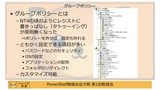 PowerShell勉強会＠大阪 第1回勉強会
• グループポリシーとは
– NT4の頃のようにレジストに
書きっぱなし（タトゥーイング）
が原則無くなった
⇒ポリシーを外せば、設定も外れる
– ともかく設定できる項目が多い
• パスワードなどのセキュリティ
• OSの設定
• アプリケーションの配布
• フォルダのリダイレクト
– カスタマイズ可能
グループポリシー
 