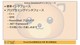 PowerShell勉強会＠大阪 第1回勉強会
• 標準インタフェース
• プログラミングインタフェース
– C++
– WMI
– PowerShell プロバイダ
– .NET Framework
– その他いろいろ楽しめます＾＾
Active Directoryのインタフェース
 