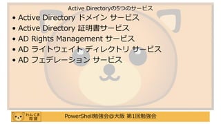 PowerShell勉強会＠大阪 第1回勉強会
• Active Directory ドメイン サービス
• Active Directory 証明書サービス
• AD Rights Management サービス
• AD ライトウェイト ディレクトリ サービス
• AD フェデレーション サービス
Active Directoryの5つのサービス
 