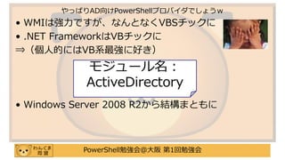 PowerShell勉強会＠大阪 第1回勉強会
• WMIは強力ですが、なんとなくVBSチックに
• .NET FrameworkはVBチックに
⇒（個人的にはVB系最強に好き）
• Windows Server 2008 R2から結構まともに
やっぱりAD向けPowerShellプロバイダでしょうｗ
モジュール名：
ActiveDirectory
 