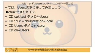 PowerShell勉強会＠大阪 第1回勉強会
• では、Usersの下に移ってみましょう
■chukitestドメイン
• CD cukitest ダメじゃんorz
• CD ‘ｄｃ＝chukitest,dc=local’
• CD Users ダメじゃんorz
• CD cn=Users
では、まずはUsersコンテナのユーザー一覧など
 