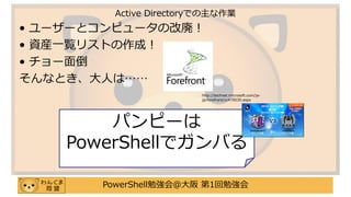 PowerShell勉強会＠大阪 第1回勉強会
• ユーザーとコンピュータの改廃！
• 資産一覧リストの作成！
• チョー面倒
そんなとき、大人は……
Active Directoryでの主な作業
パンピーは
PowerShellでガンバる
http://technet.microsoft.com/ja-
jp/forefront/cc470030.aspx
 