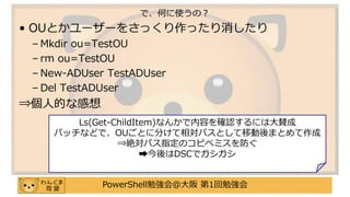 PowerShell勉強会＠大阪 第1回勉強会
• OUとかユーザーをさっくり作ったり消したり
– Mkdir ou=TestOU
– rm ou=TestOU
– New-ADUser TestADUser
– Del TestADUser
⇒個人的な感想
で、何に使うの？
Ls(Get-ChildItem)なんかで内容を確認するには大賛成
バッチなどで、OUごとに分けて相対パスとして移動後まとめて作成
⇒絶対パス指定のコピペミスを防ぐ
➡今後はDSCでガシガシ
 