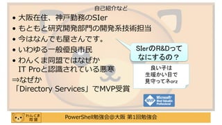 PowerShell勉強会＠大阪 第1回勉強会
• 大阪在住、神戸勤務のSIer
• もともと研究開発部門の開発系技術担当
• 今はなんでも屋さんです。
• いわゆる一般優良市民
• わんくま同盟ではなぜか
IT Proと認識されている悪寒
⇒なぜか
「Directory Services」でMVP受賞
自己紹介など
SIerのR&Dって
なにするの？
良い子は
生暖かい目で
見守ってネorz
 