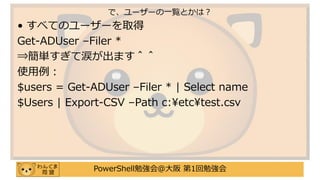 PowerShell勉強会＠大阪 第1回勉強会
• すべてのユーザーを取得
Get-ADUser –Filer *
⇒簡単すぎて涙が出ます＾＾
使用例：
$users = Get-ADUser –Filer * | Select name
$Users | Export-CSV –Path c:¥etc¥test.csv
で、ユーザーの一覧とかは？
 
