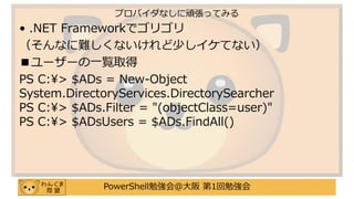 PowerShell勉強会＠大阪 第1回勉強会
• .NET Frameworkでゴリゴリ
（そんなに難しくないけれど少しイケてない）
■ユーザーの一覧取得
PS C:¥> $ADs = New-Object
System.DirectoryServices.DirectorySearcher
PS C:¥> $ADs.Filter = "(objectClass=user)"
PS C:¥> $ADsUsers = $ADs.FindAll()
プロバイダなしに頑張ってみる
 