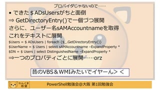 PowerShell勉強会＠大阪 第1回勉強会
• できた＄ADsUsersがちと面倒
⇒ GetDirectoryEntry()で一個づつ展開
さらに、ユーザー名sAMAccountnameを取得
これをテキストに展開
$Users = $ ADsUsers | foreach {$_.GetDirectoryEntry()}
$UserName = $ Users | select sAMAccountname –ExpandProperty *
$DN = $ Users | select DistinguishedName –ExpandProperty *
⇒一つのプロパティごとに展開……orz
プロバイダじゃないので……
昔のVBS＆WMIみたいでイヤーん＞＜
 