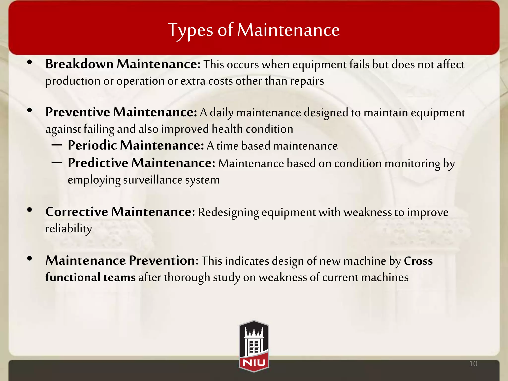 Types ofMaintenance
• BreakdownMaintenance:Thisoccurs when equipment failsbut doesnot affect
production or operationor extracostsother than repairs
• PreventiveMaintenance:A dailymaintenancedesignedto maintainequipment
againstfailingand alsoimprovedhealthcondition
– PeriodicMaintenance:Atimebasedmaintenance
– PredictiveMaintenance:Maintenancebased on condition monitoringby
employingsurveillancesystem
• CorrectiveMaintenance:Redesigningequipmentwith weaknessto improve
reliability
• MaintenancePrevention:Thisindicatesdesignof new machineby Cross
functional teams afterthorough study on weaknessof current machines
10
 