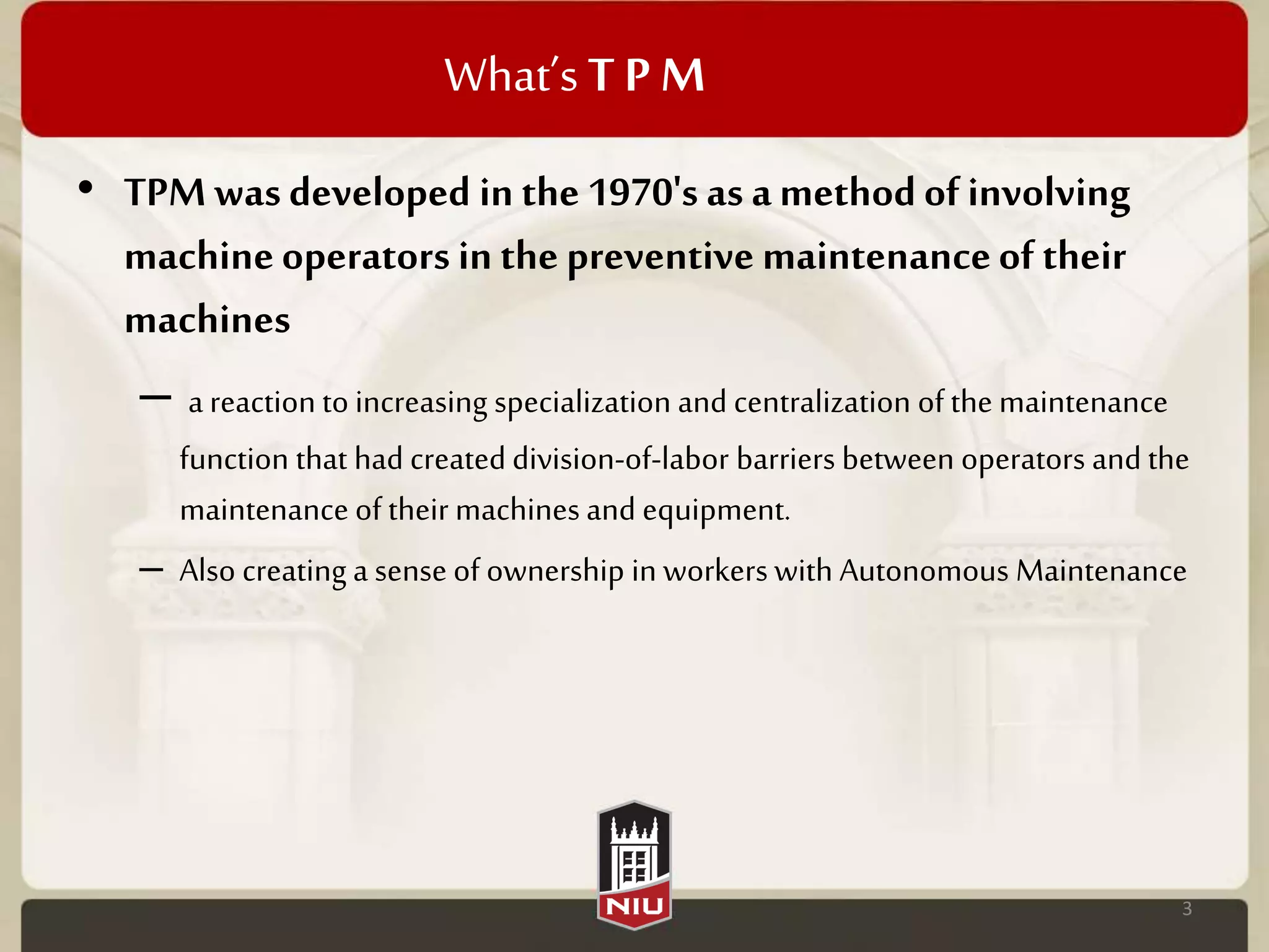 What’sT P M
• TPM wasdeveloped in the 1970's as amethodof involving
machineoperators in the preventive maintenanceof their
machines
– a reaction to increasing specialization and centralization of the maintenance
function that had createddivision-of-labor barriers between operators and the
maintenance of their machines and equipment.
– Also creating a sense of ownership in workers with Autonomous Maintenance
3
 