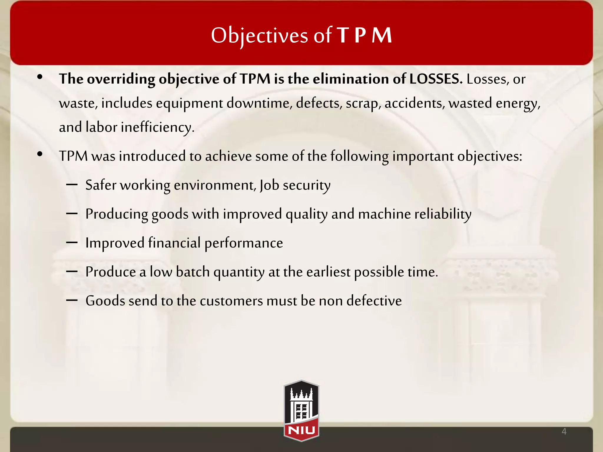 Objectives ofT P M
• Theoverriding objective ofTPMis the elimination ofLOSSES. Losses, or
waste, includes equipment downtime, defects, scrap, accidents, wasted energy,
and laborinefficiency.
• TPM was introduced to achieve some of the following important objectives:
– Safer working environment, Job security
– Producing goods with improved quality and machinereliability
– Improvedfinancial performance
– Producea low batch quantity at the earliest possible time.
– Goods send to the customers must benon defective
4
 