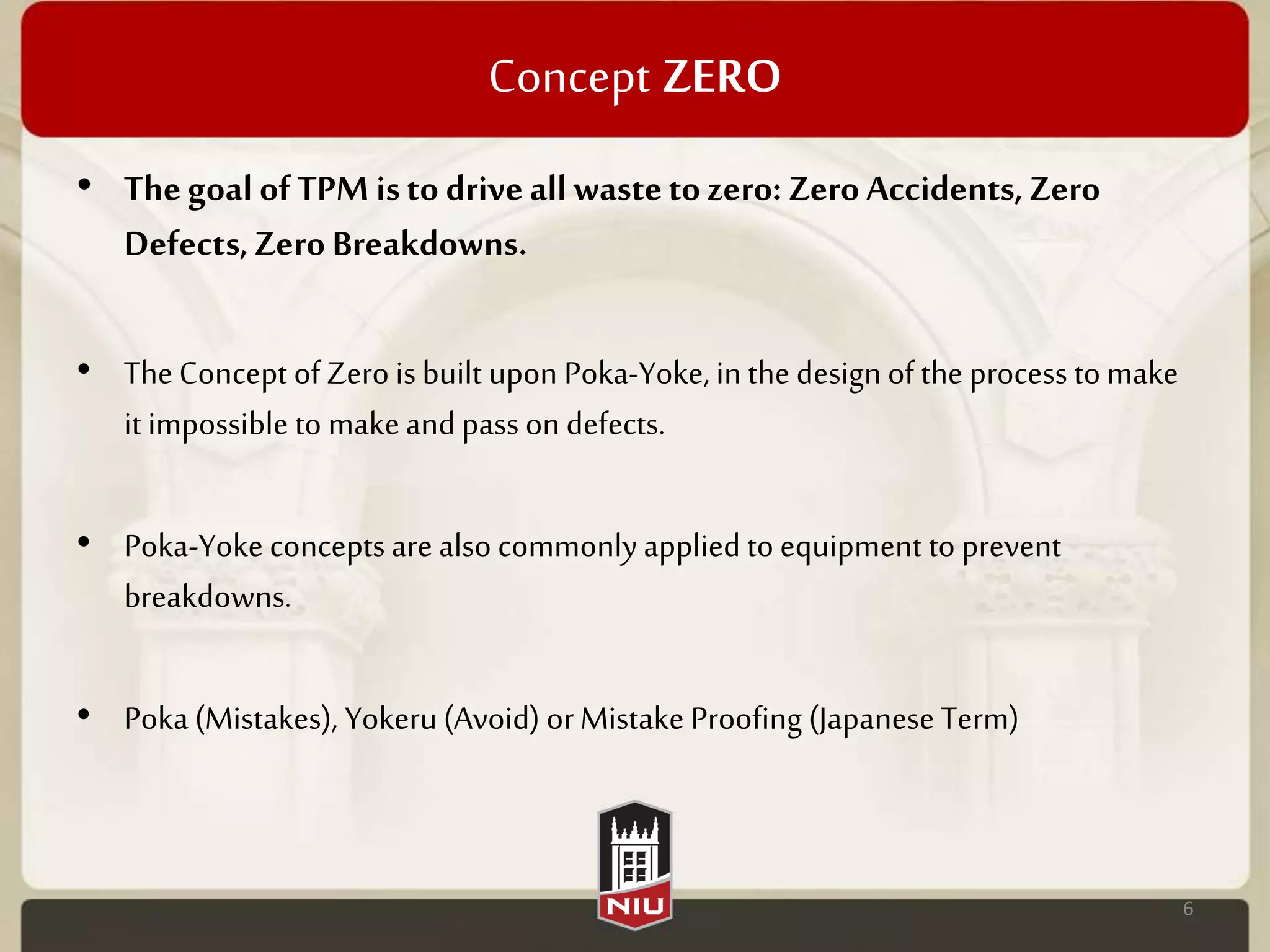 Concept ZERO
• Thegoal of TPM isto driveallwastetozero: ZeroAccidents,Zero
Defects,ZeroBreakdowns.
• TheConcept of Zero is built upon Poka-Yoke, in the design of the process to make
it impossible to makeand pass on defects.
• Poka-Yoke concepts are also commonlyapplied to equipment to prevent
breakdowns.
• Poka (Mistakes), Yokeru(Avoid) orMistake Proofing (Japanese Term)
6
 