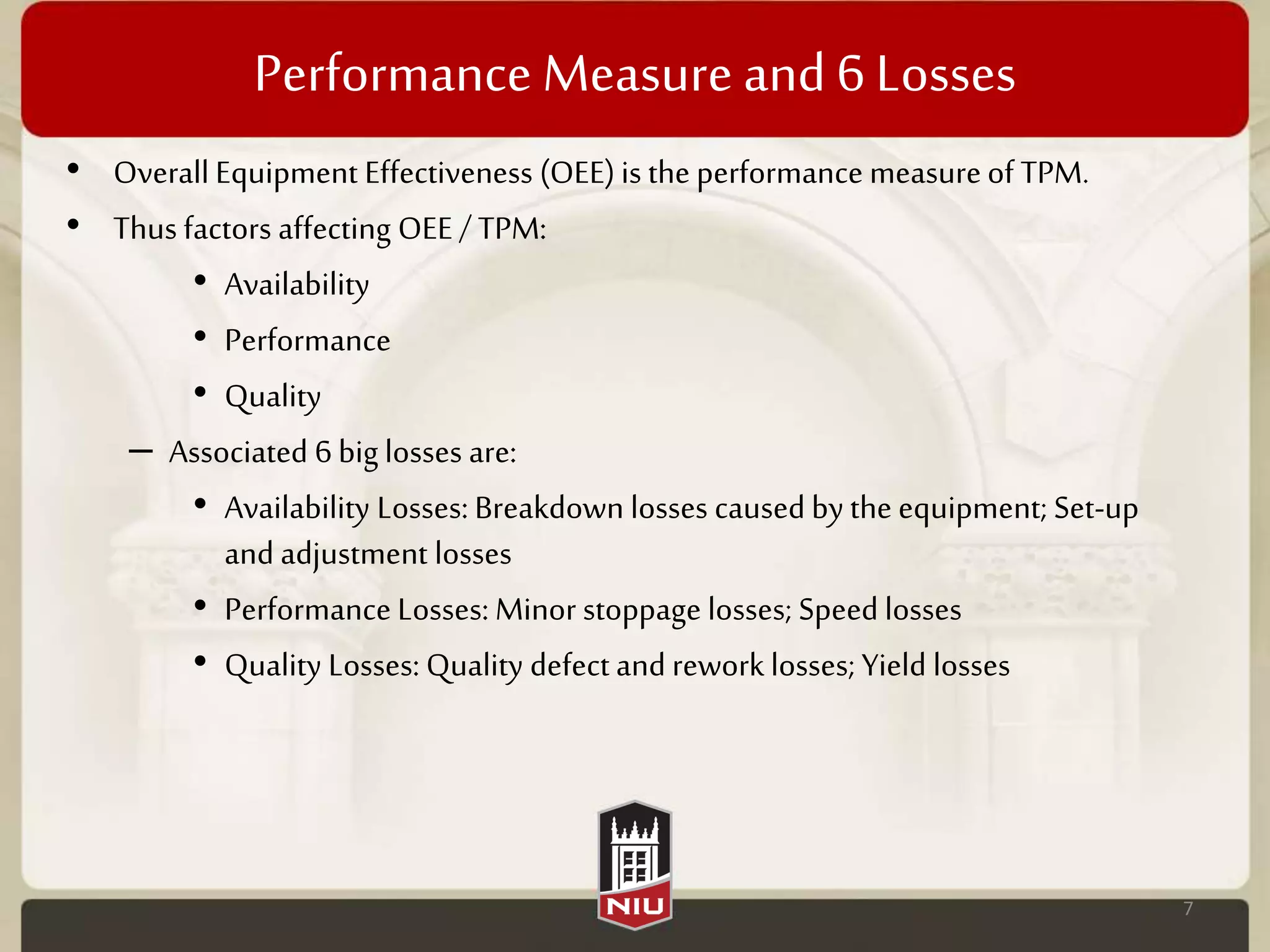 Performance Measure and 6 Losses
• Overall Equipment Effectiveness (OEE)is the performance measureof TPM.
• Thus factors affecting OEE/ TPM:
• Availability
• Performance
• Quality
– Associated 6 big losses are:
• Availability Losses: Breakdown losses causedby the equipment; Set-up
and adjustment losses
• Performance Losses: Minor stoppage losses; Speed losses
• Quality Losses: Quality defect and rework losses; Yield losses
7
 