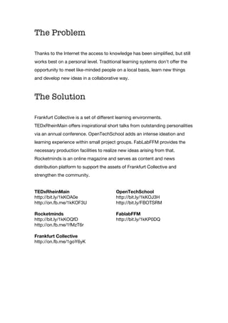 The Problem
Thanks to the Internet the access to knowledge has been simplified, but still
works best on a personal level. Traditional learning systems don't offer the
opportunity to meet like-minded people on a local basis, learn new things
and develop new ideas in a collaborative way.
The Solution
Frankfurt Collective is a set of different learning environments.
TEDxRheinMain offers inspirational short talks from outstanding personalities
via an annual conference. OpenTechSchool adds an intense ideation and
learning experience within small project groups. FabLabFFM provides the
necessary production facilities to realize new ideas arising from that.
Rocketminds is an online magazine and serves as content and news
distribution platform to support the assets of Frankfurt Collective and
strengthen the community.
TEDxRheinMain
http://bit.ly/1kKOA0e
http://on.fb.me/1kKOF3U
OpenTechSchool
http://bit.ly/1kKOJ3H
http://bit.ly/FBOTSRM
Rocketminds
http://bit.ly/1kKOQfD
http://on.fb.me/1fMzT6r
FablabFFM
http://bit.ly/1kKP0DQ
Frankfurt Collective
http://on.fb.me/1goY6yK
 