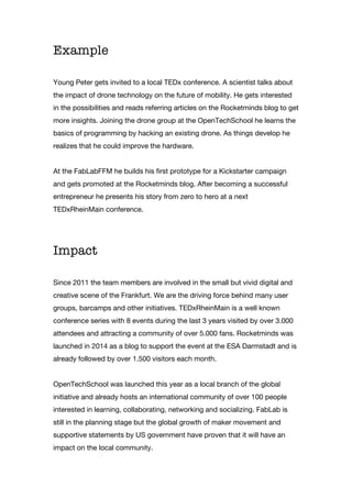 Example
Young Peter gets invited to a local TEDx conference. A scientist talks about
the impact of drone technology on the future of mobility. He gets interested
in the possibilities and reads referring articles on the Rocketminds blog to get
more insights. Joining the drone group at the OpenTechSchool he learns the
basics of programming by hacking an existing drone. As things develop he
realizes that he could improve the hardware.
At the FabLabFFM he builds his first prototype for a Kickstarter campaign
and gets promoted at the Rocketminds blog. After becoming a successful
entrepreneur he presents his story from zero to hero at a next
TEDxRheinMain conference.
Impact
Since 2011 the team members are involved in the small but vivid digital and
creative scene of the Frankfurt. We are the driving force behind many user
groups, barcamps and other initiatives. TEDxRheinMain is a well known
conference series with 8 events during the last 3 years visited by over 3.000
attendees and attracting a community of over 5.000 fans. Rocketminds was
launched in 2014 as a blog to support the event at the ESA Darmstadt and is
already followed by over 1.500 visitors each month.
OpenTechSchool was launched this year as a local branch of the global
initiative and already hosts an international community of over 100 people
interested in learning, collaborating, networking and socializing. FabLab is
still in the planning stage but the global growth of maker movement and
supportive statements by US government have proven that it will have an
impact on the local community.
 