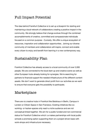 Full Impact Potential
The idea behind Frankfurt Collective is to set up a blueprint for starting and
maintaining a local network of collaborators creating a positive impact in the
community. We strongly believe that change evolves through the combined
accomplishments of creative, committed and compassionate individuals
focused on a common purpose - Curiosity. We offer a unique ecosystem of
resources, inspiration and collaboration opportunities. Joining our diverse
community of members and collaborators will inspire, connect and enable
every citizen to enjoy and benefit from learning in a new contemporary way.
Sustainability Plan
Frankfurt Collective has already access to a local community of over 5.000
people. We are connected to the local start-up and creative scene as well as
other European hubs already looking for synergies. We´re searching for
partners to financial support the needed infrastructure of the different content
assets. We don’t want to generate direct profit from our activities as we want
to ensure that everyone gets the possibility to participate.
Marketplace
There are no creative hubs in Frankfurt like Betahaus in Berlin, Campus in
London or Citizen Space in San Fransisco. Existing initiatives like co-
working- or hacker-spaces only reach a niche audience and are not
conceptual linked together. We aim for a public funded and non-commercial
status for Frankfurt Collective which i.e makes partnerships with local public
schools a promising option supporting them on a project driven base with
work-shops and infrastructure necessary.
 