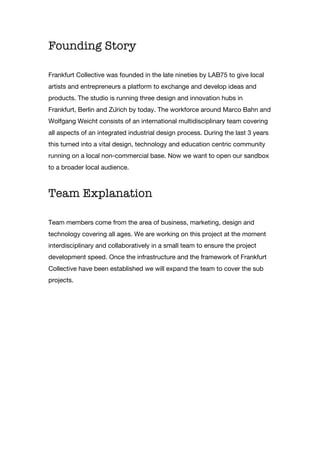 Founding Story
Frankfurt Collective was founded in the late nineties by LAB75 to give local
artists and entrepreneurs a platform to exchange and develop ideas and
products. The studio is running three design and innovation hubs in
Frankfurt, Berlin and Zürich by today. The workforce around Marco Bahn and
Wolfgang Weicht consists of an international multidisciplinary team covering
all aspects of an integrated industrial design process. During the last 3 years
this turned into a vital design, technology and education centric community
running on a local non-commercial base. Now we want to open our sandbox
to a broader local audience.
Team Explanation
Team members come from the area of business, marketing, design and
technology covering all ages. We are working on this project at the moment
interdisciplinary and collaboratively in a small team to ensure the project
development speed. Once the infrastructure and the framework of Frankfurt
Collective have been established we will expand the team to cover the sub
projects.
 