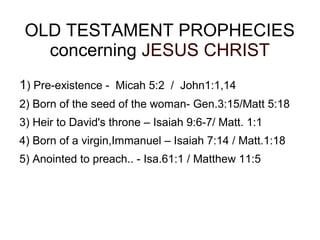 OLD TESTAMENT PROPHECIES
concerning JESUS CHRIST
1) Pre-existence - Micah 5:2 / John1:1,14
2) Born of the seed of the woman- Gen.3:15/Matt 5:18
3) Heir to David's throne – Isaiah 9:6-7/ Matt. 1:1
4) Born of a virgin,Immanuel – Isaiah 7:14 / Matt.1:18
5) Anointed to preach.. - Isa.61:1 / Matthew 11:5